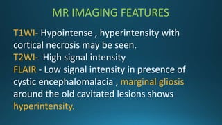 MR IMAGING FEATURES
T1WI- Hypointense , hyperintensity with
cortical necrosis may be seen.
T2WI- High signal intensity
FLAIR - Low signal intensity in presence of
cystic encephalomalacia , marginal gliosis
around the old cavitated lesions shows
hyperintensity.
 