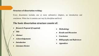 Structure of dissertation writing:
Every dissertation includes one or more substantive chapters, an introduction and
conclusion. What else it contains can vary by discipline and level.
The basic dissertation structure consist of:
 Research Proposal (if required)
 Title
 Abstract
 Acknowledgements
 Introduction
 Literature Review
 Methodology
 Results and Discussion
 Conclusion
 Bibliography and References
 Appendices
 