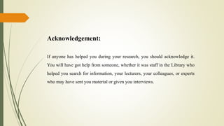 Acknowledgement:
If anyone has helped you during your research, you should acknowledge it.
You will have got help from someone, whether it was staff in the Library who
helped you search for information, your lecturers, your colleagues, or experts
who may have sent you material or given you interviews.
 