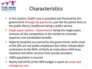 Characteristics
• In this system, health care is provided and financed by the
government through tax payments, just like the police force or
the public library; healthcare being a public service
• Single payer system – Government being the single payer,
removes all the competition in the market to minimize
expenses and standardize benefits
• Majority hospitals are owned by the government; while most
of the GPs are not public employees but rather independent
contractors to the NHS, similarly at many places NHS buys
inpatient and other services from private providers
• 100% population is insured
• Nearly half (47%) of the NHS budget is spent on acute and
emergency care 11
 