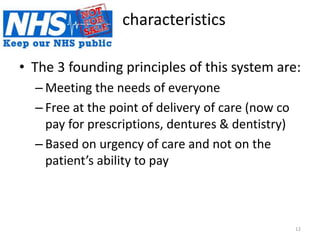 characteristics
• The 3 founding principles of this system are:
– Meeting the needs of everyone
– Free at the point of delivery of care (now co
pay for prescriptions, dentures & dentistry)
– Based on urgency of care and not on the
patient’s ability to pay
12
 
