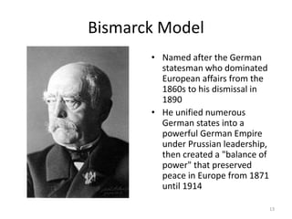 Bismarck Model
• Named after the German
statesman who dominated
European affairs from the
1860s to his dismissal in
1890
• He unified numerous
German states into a
powerful German Empire
under Prussian leadership,
then created a "balance of
power" that preserved
peace in Europe from 1871
until 1914
13
 