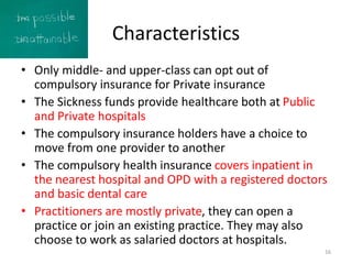 Characteristics
• Only middle- and upper-class can opt out of
compulsory insurance for Private insurance
• The Sickness funds provide healthcare both at Public
and Private hospitals
• The compulsory insurance holders have a choice to
move from one provider to another
• The compulsory health insurance covers inpatient in
the nearest hospital and OPD with a registered doctors
and basic dental care
• Practitioners are mostly private, they can open a
practice or join an existing practice. They may also
choose to work as salaried doctors at hospitals.
16
 