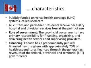 ….characteristics
• Publicly funded universal health coverage (UHC)
systems, called Medicare
• All citizens and permanent residents receive necessary
hospital and physician services free at the point of use
• Role of government: The provincial governments have
primary responsibility for financing, organizing, and
delivering health services and supervising providers.
• Financing. Canada has a predominantly publicly
financed health system with approximately 70% of
health expenditures financed through the general tax
revenues of the federal, provincial and territorial (FPT)
governments
18
 