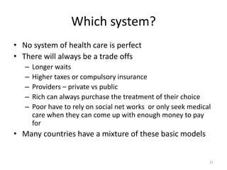 Which system?
• No system of health care is perfect
• There will always be a trade offs
– Longer waits
– Higher taxes or compulsory insurance
– Providers – private vs public
– Rich can always purchase the treatment of their choice
– Poor have to rely on social net works or only seek medical
care when they can come up with enough money to pay
for
• Many countries have a mixture of these basic models
21
 