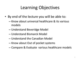 Learning Objectives
• By end of the lecture you will be able to:
– Know about universal healthcare & its various
models
– Understand Beveridge Model
– Understand Bismarck Model
– Understand the Canadian Model
– Know about Out of pocket systems
– Compare & Evaluate various healthcare models
2
 