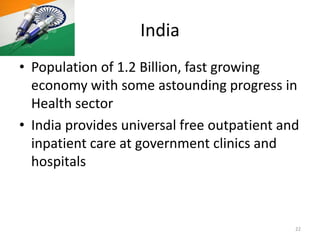 India
• Population of 1.2 Billion, fast growing
economy with some astounding progress in
Health sector
• India provides universal free outpatient and
inpatient care at government clinics and
hospitals
22
 