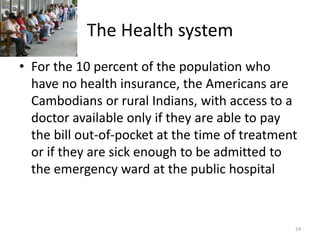 The Health system
• For the 10 percent of the population who
have no health insurance, the Americans are
Cambodians or rural Indians, with access to a
doctor available only if they are able to pay
the bill out-of-pocket at the time of treatment
or if they are sick enough to be admitted to
the emergency ward at the public hospital
24
 