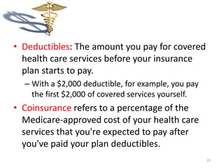 • Deductibles: The amount you pay for covered
health care services before your insurance
plan starts to pay.
– With a $2,000 deductible, for example, you pay
the first $2,000 of covered services yourself.
• Coinsurance refers to a percentage of the
Medicare-approved cost of your health care
services that you're expected to pay after
you've paid your plan deductibles.
25
 
