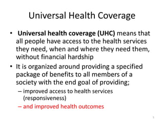 Universal Health Coverage
• Universal health coverage (UHC) means that
all people have access to the health services
they need, when and where they need them,
without financial hardship
• It is organized around providing a specified
package of benefits to all members of a
society with the end goal of providing;
– improved access to health services
(responsiveness)
– and improved health outcomes
5
 