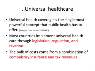 ..Universal healthcare
• Universal health coverage is the single most
powerful concept that public health has to
offer. (Margret Chan Former DG WHO)
• Most countries implement universal health
care through legislation, regulation, and
taxation
• The bulk of costs come from a combination of
compulsory insurance and tax revenues
6
 