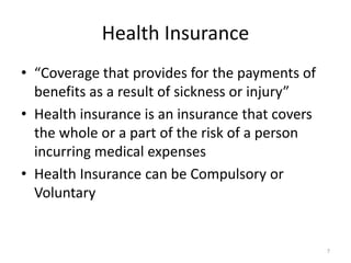 Health Insurance
• “Coverage that provides for the payments of
benefits as a result of sickness or injury”
• Health insurance is an insurance that covers
the whole or a part of the risk of a person
incurring medical expenses
• Health Insurance can be Compulsory or
Voluntary
7
 