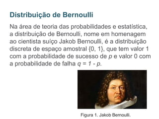 Na área de teoria das probabilidades e estatística,
a distribuição de Bernoulli, nome em homenagem
ao cientista suíço Jakob Bernoulli, é a distribuição
discreta de espaço amostral {0, 1}, que tem valor 1
com a probabilidade de sucesso de p e valor 0 com
a probabilidade de falha q = 1 - p.
Distribuição de Bernoulli
Figura 1. Jakob Bernoulli.
 