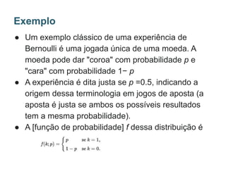 ● Um exemplo clássico de uma experiência de
Bernoulli é uma jogada única de uma moeda. A
moeda pode dar "coroa" com probabilidade p e
"cara" com probabilidade 1− p
● A experiência é dita justa se p =0.5, indicando a
origem dessa terminologia em jogos de aposta (a
aposta é justa se ambos os possíveis resultados
tem a mesma probabilidade).
● A [função de probabilidade] f dessa distribuição é
Exemplo
 