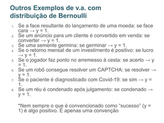 1. Se a face resultante do lançamento de uma moeda: se face
cara → y = 1.
2. Se um anúncio para um cliente é convertido em venda: se
converter → y = 1.
3. Se uma semente germina: se germinar → y = 1.
4. Se o retorno mensal de um investimento é positivo: se lucro
→ y = 1.
5. Se o jogador faz ponto no arremesso à cesta: se acerto → y
= 1.
6. Se um robô consegue resolver um CAPTCHA: se resolver →
y = 1.
7. Se o paciente é diagnosticado com Covid-19: se sim → y =
1.
8. Se um réu é condenado após julgamento: se condenado →
y = 1.
*Nem sempre o que é convencionado como “sucesso” (y =
1) é algo positivo. É apenas uma convenção
Outros Exemplos de v.a. com
distribuição de Bernoulli
 