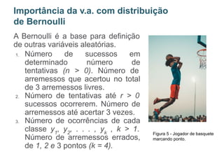 A Bernoulli é a base para definição
de outras variáveis aleatórias.
1. Número de sucessos em
determinado número de
tentativas (n > 0). Número de
arremessos que acertou no total
de 3 arremessos livres.
2. Número de tentativas até r > 0
sucessos ocorrerem. Número de
arremessos até acertar 3 vezes.
3. Número de ocorrências de cada
classe y1
, y2
, . . . , yk
, k > 1.
Número de arremessos errados,
de 1, 2 e 3 pontos (k = 4).
Importância da v.a. com distribuição
de Bernoulli
Figura 5 - Jogador de basquete
marcando ponto.
 
