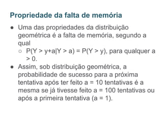 ● Uma das propriedades da distribuição
geométrica é a falta de memória, segundo a
qual
○ P(Y > y+a|Y > a) = P(Y > y), para qualquer a
> 0.
● Assim, sob distribuição geométrica, a
probabilidade de sucesso para a próxima
tentativa após ter feito a = 10 tentativas é a
mesma se já tivesse feito a = 100 tentativas ou
após a primeira tentativa (a = 1).
Propriedade da falta de memória
 