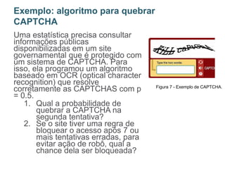 Uma estatística precisa consultar
informações públicas
disponibilizadas em um site
governamental que é protegido com
um sistema de CAPTCHA. Para
isso, ela programou um algoritmo
baseado em OCR (optical character
recognition) que resolve
corretamente as CAPTCHAS com p
= 0.5.
1. Qual a probabilidade de
quebrar a CAPTCHA na
segunda tentativa?
2. Se o site tiver uma regra de
bloquear o acesso após 7 ou
mais tentativas erradas, para
evitar ação de robô, qual a
chance dela ser bloqueada?
Exemplo: algoritmo para quebrar
CAPTCHA
Figura 7 - Exemplo de CAPTCHA.
 