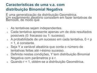 É uma generalização da distribuição Geométrica.
Um experimento aleatório consistem em fazer tentativas de
Bernoulli, de modo que
1. As tentativas sejam independentes.
2. Cada tentativa apresente apenas um de dois resultados
possíveis (0: fracasso ou 1: sucesso).
3. A probabilidade de um sucesso em cada tentativa, 0 < p
< 1, é constante.
4. Seja Y a variável aleatória que conta o número de
tentativas feitas até r-ésimo sucesso.
5. Definida nestas condições, Y tem distribuição Binomial
Negativa com parâmetros p e r.
6. Quando r = 1, obtém-se a distribuição Geométrica.
Características de uma v.a. com
distribuição Binomial Negativa
 