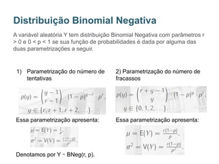 A variável aleatória Y tem distribuição Binomial Negativa com parâmetros r
> 0 e 0 < p < 1 se sua função de probabilidades é dada por alguma das
duas parametrizações a seguir.
Distribuição Binomial Negativa
1) Parametrização do número de
tentativas
Essa parametrização apresenta:
Denotamos por Y ∼ BNeg(r, p).
2) Parametrização do número de
fracassos
Essa parametrização apresenta:
 