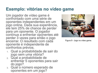 Um jogador de vídeo game é
confrontado com uma série de
oponentes independentes em um
jogo online. Dada sua experiência,
ele tem 25% de chance de perder
para um oponente. O jogador
contínua a enfrentar oponentes até
perder 3 vezes para então o jogo
encerrar. O resultado com cada
oponente é independente de
confrontos prévios.
1. Qual a probabilidade de sair do
jogo sem uma vitória?
2. Qual a probabilidade de
enfrentar 5 oponentes para sair
do jogo?
3. Qual o número esperado de
oponentes em um jogo?
Exemplo: vitórias no vídeo game
Figura 9 - Jogo no vídeo game.
 