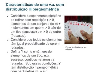 ● Considere o experimento aleatório
de retirar sem reposição r > 0
elementos de um conjunto de m +
n elementos em que m > 0 são de
um tipo (sucesso) e n > 0 de outro
(fracasso).
● Considere que todos os elementos
têm igual probabilidade de serem
retirados.
● Defina Y como o número de
elementos de um tipo, e.g.
sucesso, contidos na amostra
retirada. I Sob essas condições, Y
tem distribuição hipergeométrica
Características de uma v.a. com
distribuição Hipergeométrica
Figura 10 - Cartas de um
baralho.
 