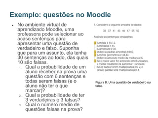 ● No ambiente virtual de
aprendizado Moodle, uma
professora pode selecionar ao
acaso sentenças para
apresentar uma questão de
verdadeiro e falso. Suponha
que para um assunto, ela tenha
30 sentenças ao todo, das quais
10 são falsas.
1. Qual a probabilidade de um
aluno receber na prova uma
questão com 6 sentenças e
todas serem falsas (e o
aluno não ter o que
marcar)?
2. Qual a probabilidade de ter
3 verdadeiras e 3 falsas?
3. Qual o número médio de
questões falsas na prova?
Exemplo: questões no Moodle
Figura 8. Uma questão de verdadeiro ou
falso.
 
