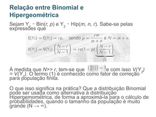 Sejam Y1
∼ Bin(r, p) e Y2
∼ Hip(m, n, r). Sabe-se pelas
expressões que
À medida que N>> r, tem-se que e com isso V(Y2
)
= V(Y1
). O termo (1) é conhecido como fator de correção
para população finita.
O que isso significa na prática? Que a distribuição Binomial
pode ser usada como alternativa à distribuição
Hipergemométrica, de forma a aproximá-la para o cálculo de
probabilidades, quando o tamanho da população é muito
grande (N → ∞).
Relação entre Binomial e
Hipergeométrica
 