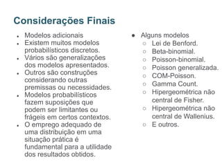 ● Modelos adicionais
● Existem muitos modelos
probabilísticos discretos.
● Vários são generalizações
dos modelos apresentados.
● Outros são construções
considerando outras
premissas ou necessidades.
● Modelos probabilísticos
fazem suposições que
podem ser limitantes ou
frágeis em certos contextos.
● O emprego adequado de
uma distribuição em uma
situação prática é
fundamental para a utilidade
dos resultados obtidos.
Considerações Finais
● Alguns modelos
○ Lei de Benford.
○ Beta-binomial.
○ Poisson-binomial.
○ Poisson generalizada.
○ COM-Poisson.
○ Gamma Count.
○ Hipergeométrica não
central de Fisher.
○ Hipergeométrica não
central de Wallenius.
○ E outros.
 