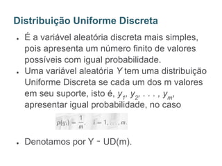 ● É a variável aleatória discreta mais simples,
pois apresenta um número finito de valores
possíveis com igual probabilidade.
● Uma variável aleatória Y tem uma distribuição
Uniforme Discreta se cada um dos m valores
em seu suporte, isto é, y1
, y2
, . . . , ym
,
apresentar igual probabilidade, no caso
● Denotamos por Y ∼ UD(m).
Distribuição Uniforme Discreta
 