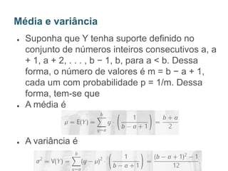 ● Suponha que Y tenha suporte definido no
conjunto de números inteiros consecutivos a, a
+ 1, a + 2, . . . , b − 1, b, para a < b. Dessa
forma, o número de valores é m = b − a + 1,
cada um com probabilidade p = 1/m. Dessa
forma, tem-se que
● A média é
● A variância é
Média e variância
 