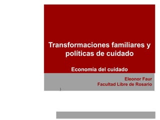 Transformaciones familiares y
políticas de cuidado
Economía del cuidado
Eleonor Faur
Facultad Libre de Rosario
)
 