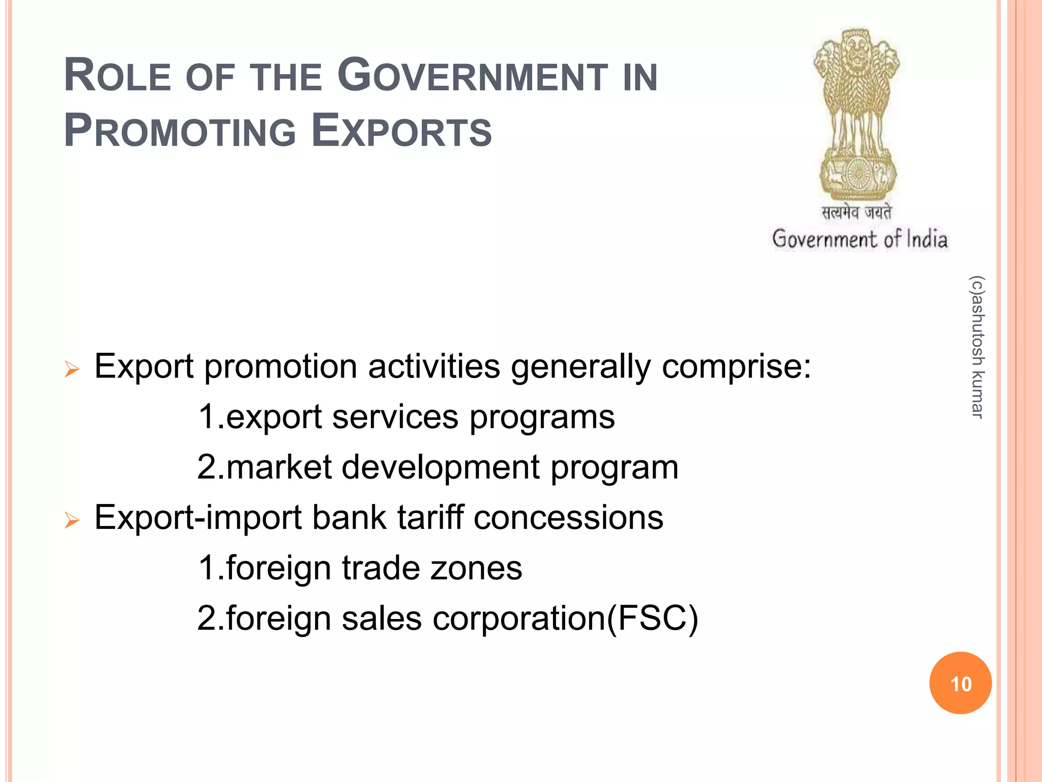 ROLE OF THE GOVERNMENT IN 
PROMOTING EXPORTS 
 Export promotion activities generally comprise: 
1.export services programs 
2.market development program 
 Export-import bank tariff concessions 
1.foreign trade zones 
2.foreign sales corporation(FSC) 
(c)ashutosh kumar 
10 
 