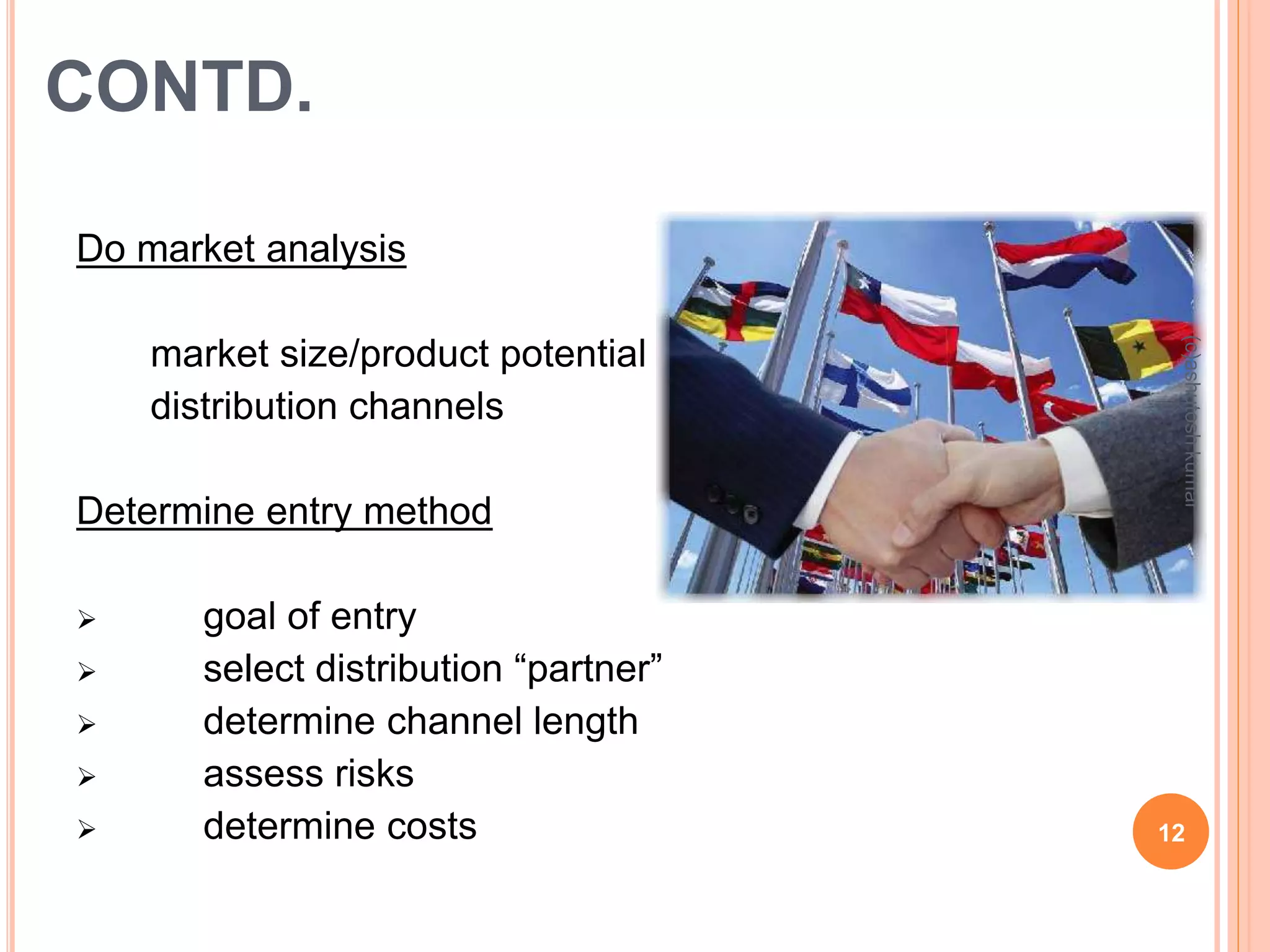 CONTD. 
Do market analysis 
 market size/product potential 
 distribution channels 
Determine entry method 
 goal of entry 
 select distribution “partner” 
 determine channel length 
 assess risks 
(c)ashutosh kumar 
 determine costs 12 
 
