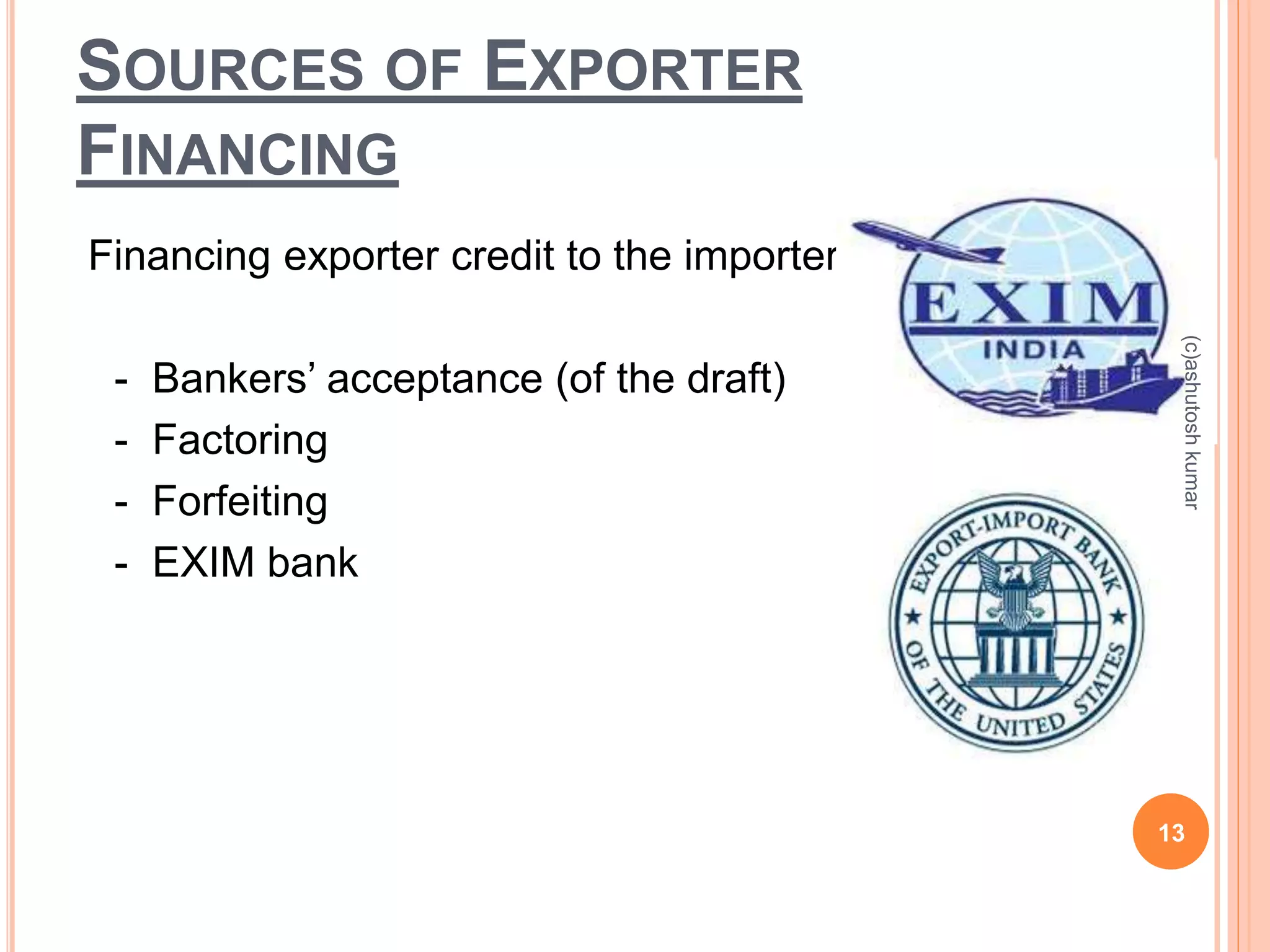 SOURCES OF EXPORTER 
FINANCING 
Financing exporter credit to the importer: 
- Bankers’ acceptance (of the draft) 
- Factoring 
- Forfeiting 
- EXIM bank 
(c)ashutosh kumar 
13 
 