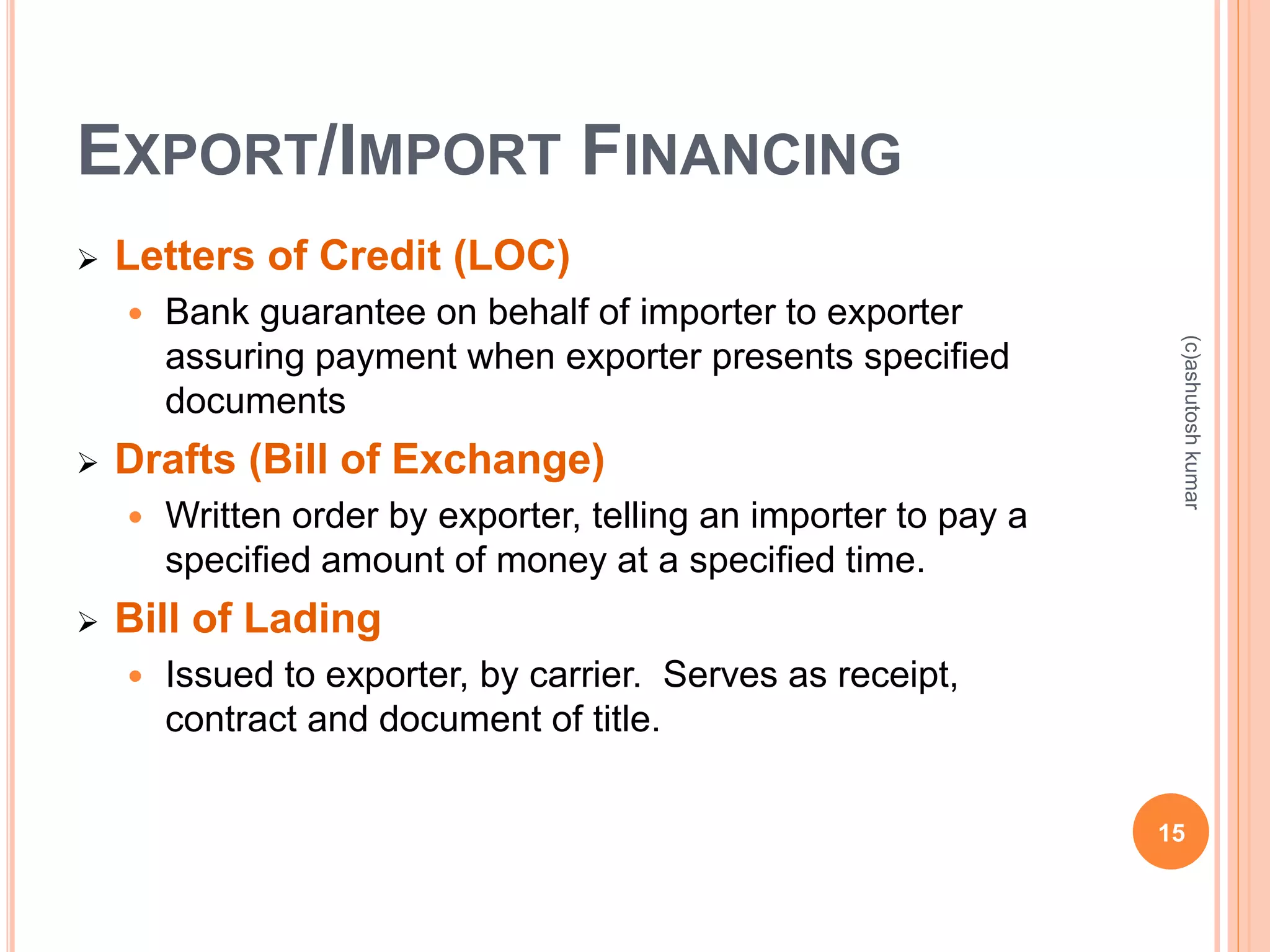 EXPORT/IMPORT FINANCING 
 Letters of Credit (LOC) 
 Bank guarantee on behalf of importer to exporter 
assuring payment when exporter presents specified 
documents 
 Drafts (Bill of Exchange) 
 Written order by exporter, telling an importer to pay a 
specified amount of money at a specified time. 
 Bill of Lading 
 Issued to exporter, by carrier. Serves as receipt, 
contract and document of title. 
(c)ashutosh kumar 
15 
 