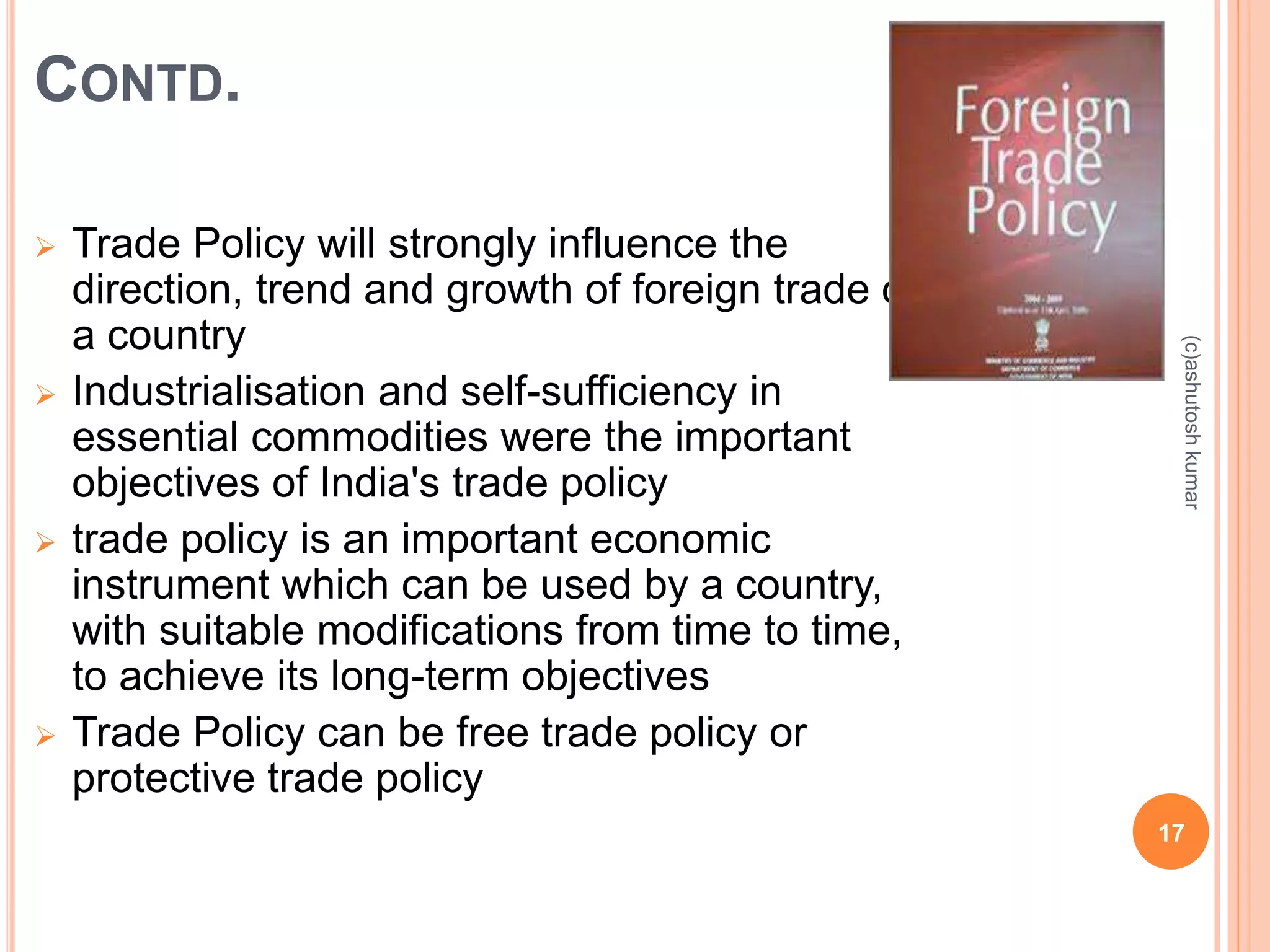 CONTD. 
 Trade Policy will strongly influence the 
direction, trend and growth of foreign trade of 
a country 
 Industrialisation and self-sufficiency in 
essential commodities were the important 
objectives of India's trade policy 
 trade policy is an important economic 
instrument which can be used by a country, 
with suitable modifications from time to time, 
to achieve its long-term objectives 
 Trade Policy can be free trade policy or 
protective trade policy 
(c)ashutosh kumar 
17 
 