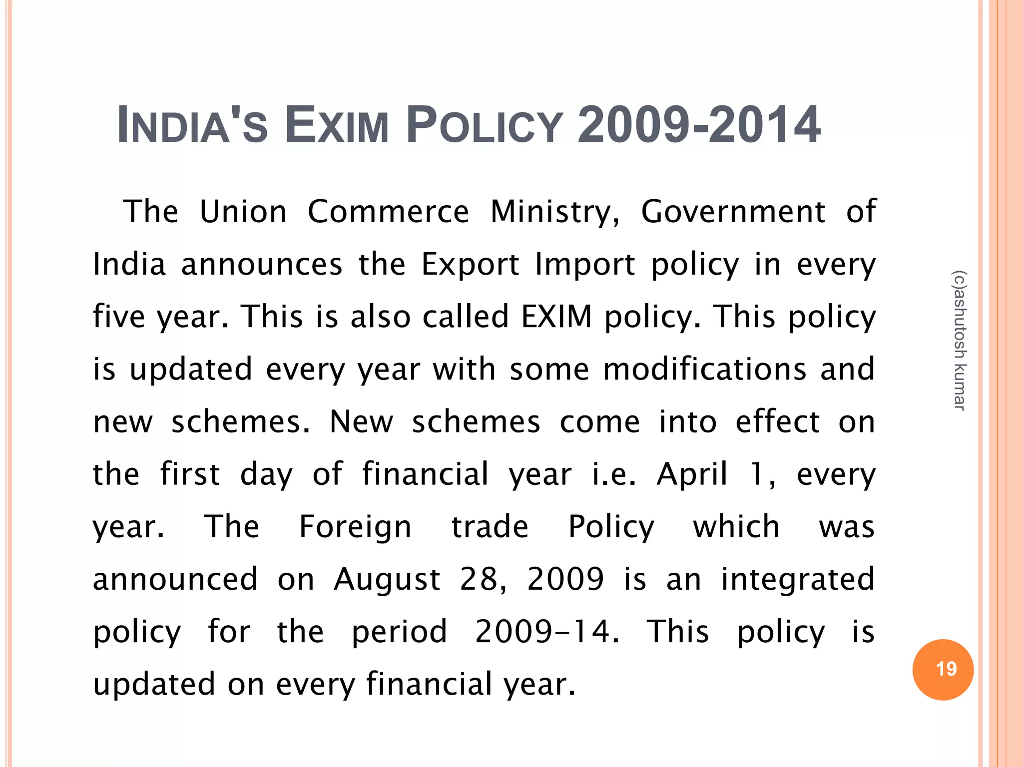 INDIA'S EXIM POLICY 2009-2014 
The Union Commerce Ministry, Government of 
India announces the Export Import policy in every 
five year. This is also called EXIM policy. This policy 
is updated every year with some modifications and 
new schemes. New schemes come into effect on 
the first day of financial year i.e. April 1, every 
year. The Foreign trade Policy which was 
announced on August 28, 2009 is an integrated 
policy for the period 2009-14. This policy is 
updated on every financial year. 19 
(c)ashutosh kumar 
 