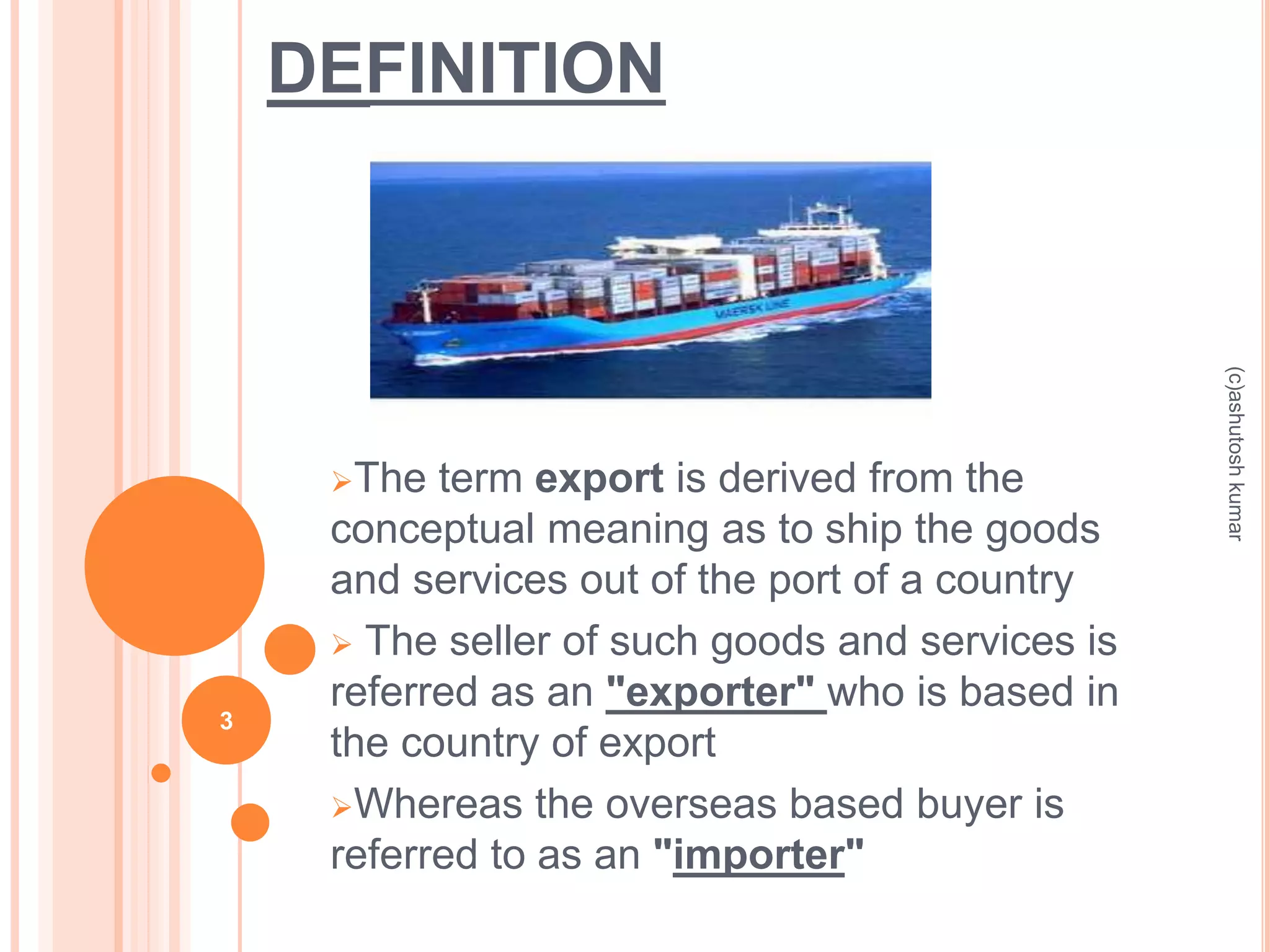 DEFINITION 
The term export is derived from the 
conceptual meaning as to ship the goods 
and services out of the port of a country 
 The seller of such goods and services is 
referred as an "exporter" who is based in 
the country of export 
Whereas the overseas based buyer is 
referred to as an "importer" 
3 
(c)ashutosh kumar 
 