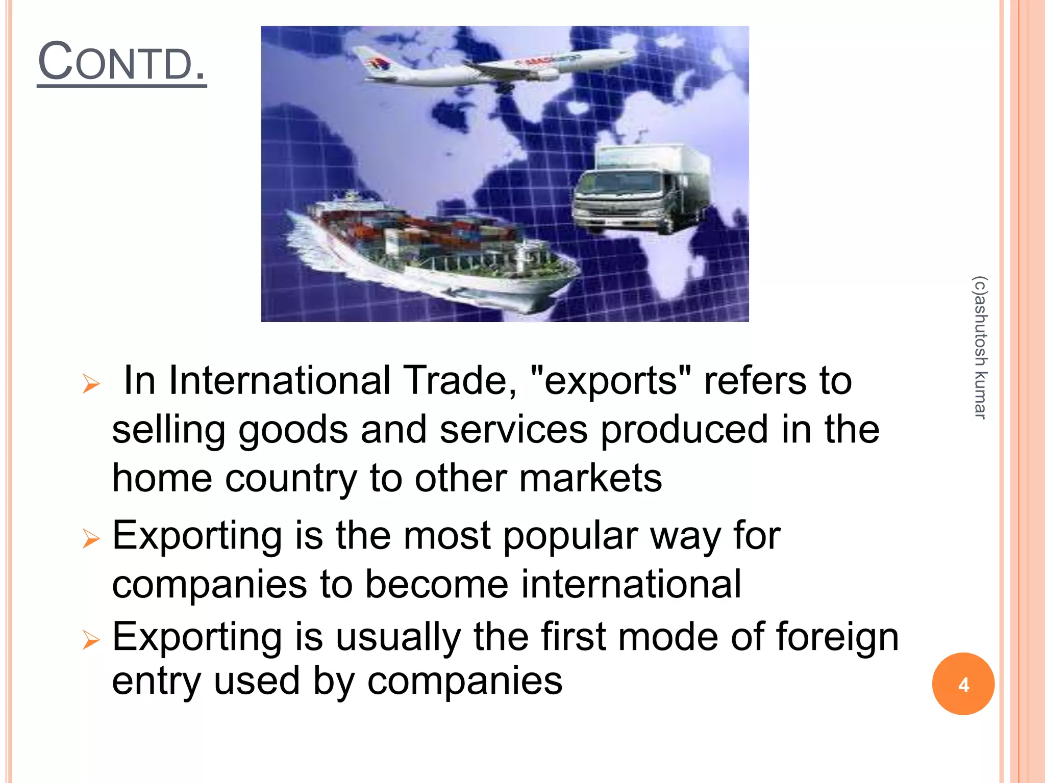 CONTD. 
 In International Trade, "exports" refers to 
selling goods and services produced in the 
home country to other markets 
 Exporting is the most popular way for 
companies to become international 
 Exporting is usually the first mode of foreign 
entry used by companies 4 
(c)ashutosh kumar 
 