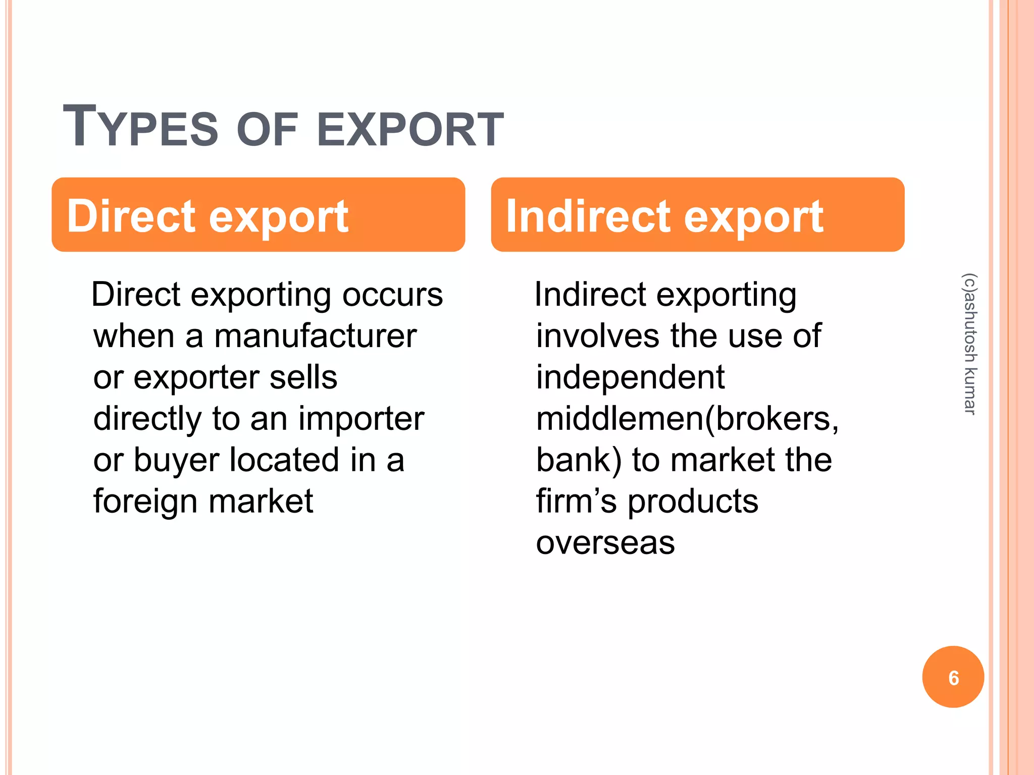 TYPES OF EXPORT 
Direct export Indirect export 
Direct exporting occurs 
when a manufacturer 
or exporter sells 
directly to an importer 
or buyer located in a 
foreign market 
Indirect exporting 
involves the use of 
independent 
middlemen(brokers, 
bank) to market the 
firm’s products 
overseas 
6 
(c)ashutosh kumar 
 