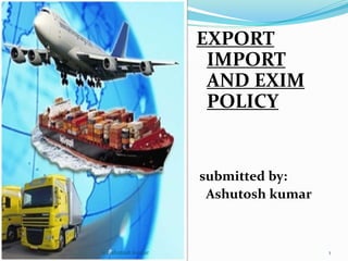 EXPORT 
IMPORT 
AND EXIM 
POLICY 
submitted by: 
Ashutosh kumar 
(c)ashutosh kumar 1 
 