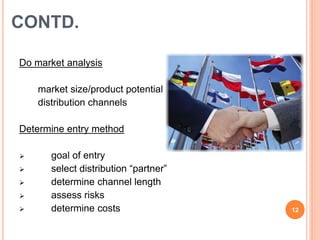 CONTD. 
Do market analysis 
 market size/product potential 
 distribution channels 
Determine entry method 
 goal of entry 
 select distribution “partner” 
 determine channel length 
 assess risks 
(c)ashutosh kumar 
 determine costs 12 
 
