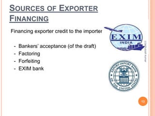 SOURCES OF EXPORTER 
FINANCING 
Financing exporter credit to the importer: 
- Bankers’ acceptance (of the draft) 
- Factoring 
- Forfeiting 
- EXIM bank 
(c)ashutosh kumar 
13 
 
