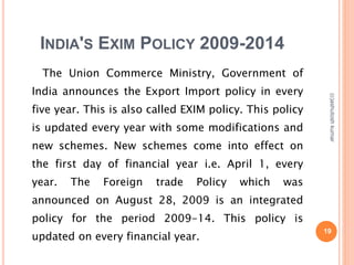 INDIA'S EXIM POLICY 2009-2014 
The Union Commerce Ministry, Government of 
India announces the Export Import policy in every 
five year. This is also called EXIM policy. This policy 
is updated every year with some modifications and 
new schemes. New schemes come into effect on 
the first day of financial year i.e. April 1, every 
year. The Foreign trade Policy which was 
announced on August 28, 2009 is an integrated 
policy for the period 2009-14. This policy is 
updated on every financial year. 19 
(c)ashutosh kumar 
 