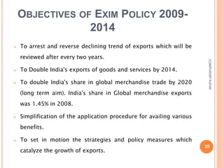 OBJECTIVES OF EXIM POLICY 2009- 
2014 
 To arrest and reverse declining trend of exports which will be 
reviewed after every two years. 
 To Double India's exports of goods and services by 2014. 
 To double India's share in global merchandise trade by 2020 
(long term aim). India's share in Global merchandise exports 
was 1.45% in 2008. 
 Simplification of the application procedure for availing various 
benefits. 
 To set in motion the strategies and policy measures which 
catalyze the growth of exports. 
(c)ashutosh kumar 
20 
 