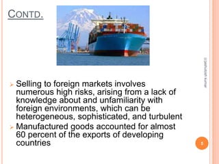 CONTD. 
 Selling to foreign markets involves 
numerous high risks, arising from a lack of 
knowledge about and unfamiliarity with 
foreign environments, which can be 
heterogeneous, sophisticated, and turbulent 
 Manufactured goods accounted for almost 
60 percent of the exports of developing 
countries 5 
(c)ashutosh kumar 
 