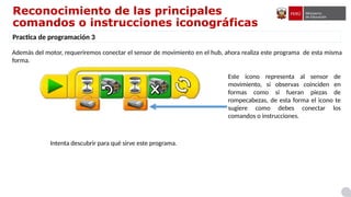 Reconocimiento de las principales
comandos o instrucciones iconográficas
Practica de programación 3
Además del motor, requeriremos conectar el sensor de movimiento en el hub, ahora realiza este programa de esta misma
forma.
Intenta descubrir para qué sirve este programa.
Este icono representa al sensor de
movimiento, si observas coinciden en
formas como si fueran piezas de
rompecabezas, de esta forma el icono te
sugiere como debes conectar los
comandos o instrucciones.
 