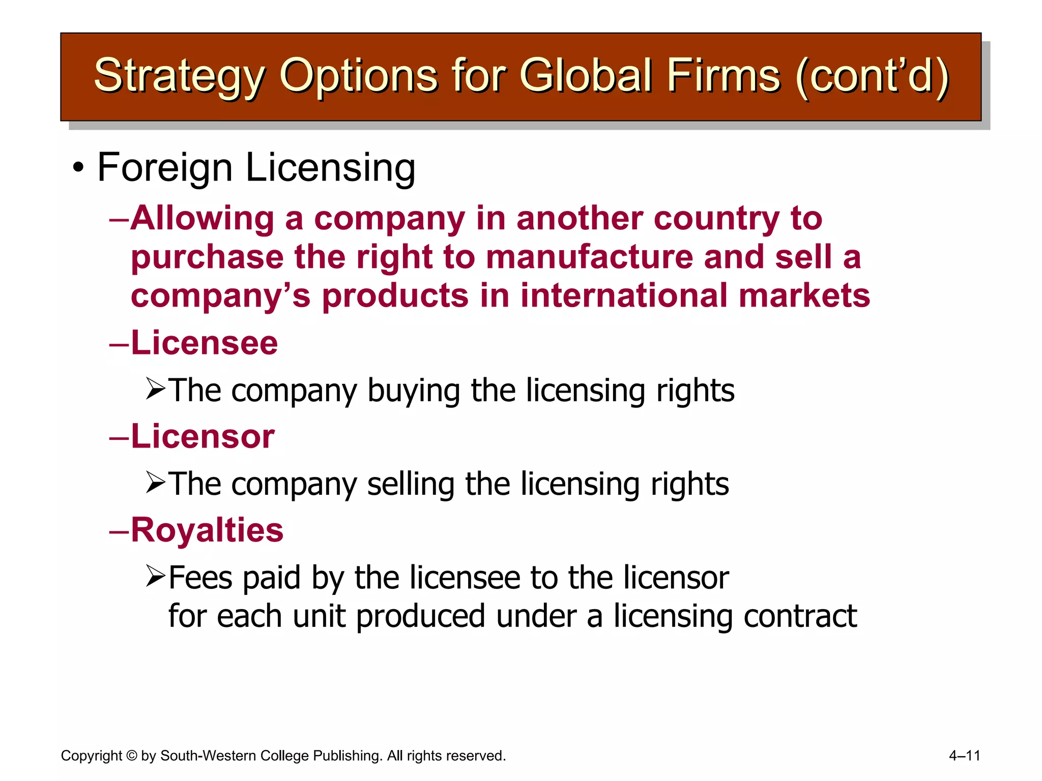 Strategy Options for Global Firms (cont’d) Foreign Licensing Allowing a company in another country to purchase the right to manufacture and sell a company’s products in international markets Licensee The company buying the licensing rights Licensor The company selling the licensing rights Royalties Fees paid by the licensee to the licensor  for each unit produced under a licensing contract 