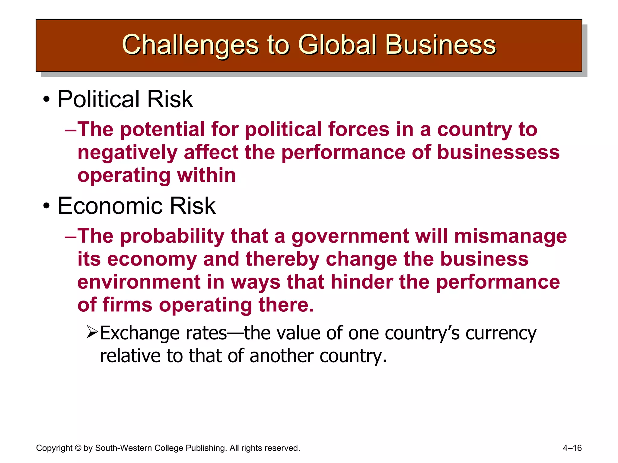 Challenges to Global Business Political Risk The potential for political forces in a country to negatively affect the performance of businessess operating within Economic Risk The probability that a government will mismanage its economy and thereby change the business environment in ways that hinder the performance of firms operating there. Exchange rates —the value of one country’s currency relative to that of another country. 